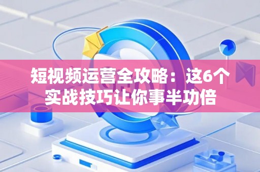 短视频运营全攻略：这6个实战技巧让你事半功倍
